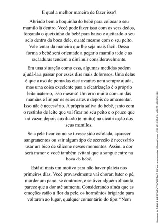 E qual a melhor maneira de fazer isso?
Abrindo bem a boquinha do bebê para colocar o seu
mamilo lá dentro. Você pode fazer isso com os seus dedos,
forçando o queixinho do bebê para baixo e ajeitando o seu
seio dentro da boca dele, ou até mesmo com o seu peito.
Vale tentar da maneira que lhe seja mais fácil. Dessa
forma o bebê será orientado a pegar o mamilo todo e as
rachaduras tendem a diminuir consideravelmente.
Em uma situação como essa, algumas medidas podem
ajudá-la a passar por esses dias mais dolorosos. Uma delas
é que o uso de pomadas cicatrizantes nem sempre ajuda,
mas uma coisa excelente para a cicatrização é o próprio
leite materno, isso mesmo! Um erro muito comum das
mamães é limpar os seios antes e depois de amamentar.
Isso não é necessário. A própria saliva do bebê, junto com
o restinho de leite que vai ficar no seu peito e o pouco que
irá vazar, depois auxiliarão (e muito) na cicatrização dos
seus mamilos.
Se a pele ficar como se tivesse sido esfolada, aparecer
sangramentos ou sair algum tipo de secreção é necessário
usar um bico de silicone nesses momentos. Assim, a dor
será menor e você também evitará que o sangue entre na
boca do bebê.
Está aí mais um motivo para não haver plateia nos
primeiros dias. Você provavelmente vai chorar, bater o pé,
morder um pano, se contorcer, e se tiver alguém olhando
parece que a dor até aumenta. Considerando ainda que as
emoções estão à flor da pele, os hormônios brigando para
voltarem ao lugar, qualquer comentário do tipo: “Nem
Licensed
to
SANLA
NASCIMENTO
COSTA
E
SILVA
-
sanlacostas1@gmail.com
-
521.923.932-53
-
HP07216005368188
 