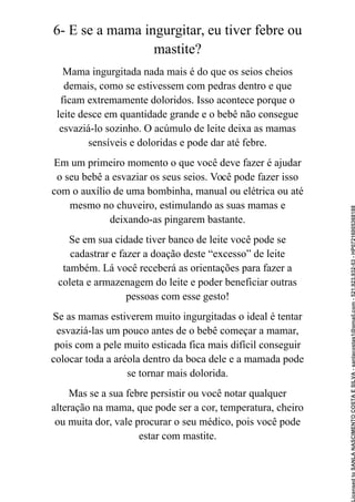 6- E se a mama ingurgitar, eu tiver febre ou
mastite?
Mama ingurgitada nada mais é do que os seios cheios
demais, como se estivessem com pedras dentro e que
ficam extremamente doloridos. Isso acontece porque o
leite desce em quantidade grande e o bebê não consegue
esvaziá-lo sozinho. O acúmulo de leite deixa as mamas
sensíveis e doloridas e pode dar até febre.
Em um primeiro momento o que você deve fazer é ajudar
o seu bebê a esvaziar os seus seios. Você pode fazer isso
com o auxílio de uma bombinha, manual ou elétrica ou até
mesmo no chuveiro, estimulando as suas mamas e
deixando-as pingarem bastante.
Se em sua cidade tiver banco de leite você pode se
cadastrar e fazer a doação deste “excesso” de leite
também. Lá você receberá as orientações para fazer a
coleta e armazenagem do leite e poder beneficiar outras
pessoas com esse gesto!
Se as mamas estiverem muito ingurgitadas o ideal é tentar
esvaziá-las um pouco antes de o bebê começar a mamar,
pois com a pele muito esticada fica mais difícil conseguir
colocar toda a aréola dentro da boca dele e a mamada pode
se tornar mais dolorida.
Mas se a sua febre persistir ou você notar qualquer
alteração na mama, que pode ser a cor, temperatura, cheiro
ou muita dor, vale procurar o seu médico, pois você pode
estar com mastite.
Licensed
to
SANLA
NASCIMENTO
COSTA
E
SILVA
-
sanlacostas1@gmail.com
-
521.923.932-53
-
HP07216005368188
 