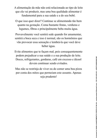 A alimentação da mãe não está relacionada ao tipo de leite
que ela vai produzir, mas uma boa qualidade alimentar é
fundamental para a sua saúde e a do seu bebê.
O que isso quer dizer? Continue se alimentando tão bem
quanto na gestação. Coma bastante frutas, verduras e
legumes, fibras e principalmente beba muita água.
Provavelmente você sentirá sede quando for amamentar,
sentirá a boca seca e isso é normal, são os hormônios que
vão provocar essa sensação e lembrá-la que você deve
beber água.
Evite alimentos que te façam mal, pois consequentemente
podem prejudicar a sua saúde e a sua produção de leite.
Doces, refrigerantes, gorduras, café em excesso e álcool
devem continuar sendo evitados.
Mas não se restrinja de viver ou de comer uma boa pizza
por conta dos mitos que permeiam este assunto. Apenas
seja prudente!
Licensed
to
SANLA
NASCIMENTO
COSTA
E
SILVA
-
sanlacostas1@gmail.com
-
521.923.932-53
-
HP07216005368188
 