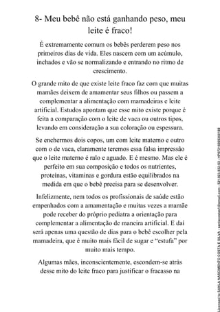8- Meu bebê não está ganhando peso, meu
leite é fraco!
É extremamente comum os bebês perderem peso nos
primeiros dias de vida. Eles nascem com um acúmulo,
inchados e vão se normalizando e entrando no ritmo de
crescimento.
O grande mito de que existe leite fraco faz com que muitas
mamães deixem de amamentar seus filhos ou passem a
complementar a alimentação com mamadeiras e leite
artificial. Estudos apontam que esse mito existe porque é
feita a comparação com o leite de vaca ou outros tipos,
levando em consideração a sua coloração ou espessura.
Se enchermos dois copos, um com leite materno e outro
com o de vaca, claramente teremos essa falsa impressão
que o leite materno é ralo e aguado. E é mesmo. Mas ele é
perfeito em sua composição e todos os nutrientes,
proteínas, vitaminas e gordura estão equilibrados na
medida em que o bebê precisa para se desenvolver.
Infelizmente, nem todos os profissionais de saúde estão
empenhados com a amamentação e muitas vezes a mamãe
pode receber do próprio pediatra a orientação para
complementar a alimentação de maneira artificial. E daí
será apenas uma questão de dias para o bebê escolher pela
mamadeira, que é muito mais fácil de sugar e “estufa” por
muito mais tempo.
Algumas mães, inconscientemente, escondem-se atrás
desse mito do leite fraco para justificar o fracasso na
Licensed
to
SANLA
NASCIMENTO
COSTA
E
SILVA
-
sanlacostas1@gmail.com
-
521.923.932-53
-
HP07216005368188
 