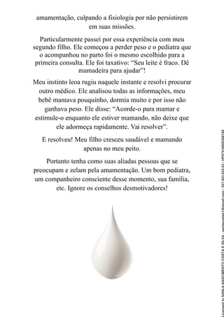 amamentação, culpando a fisiologia por não persistirem
em suas missões.
Particularmente passei por essa experiência com meu
segundo filho. Ele começou a perder peso e o pediatra que
o acompanhou no parto foi o mesmo escolhido para a
primeira consulta. Ele foi taxativo: “Seu leite é fraco. Dê
mamadeira para ajudar”!
Meu instinto leoa rugiu naquele instante e resolvi procurar
outro médico. Ele analisou todas as informações, meu
bebê mamava pouquinho, dormia muito e por isso não
ganhava peso. Ele disse: “Acorde-o para mamar e
estimule-o enquanto ele estiver mamando, não deixe que
ele adormeça rapidamente. Vai resolver”.
E resolveu! Meu filho cresceu saudável e mamando
apenas no meu peito.
Portanto tenha como suas aliadas pessoas que se
preocupam e zelam pela amamentação. Um bom pediatra,
um companheiro consciente desse momento, sua família,
etc. Ignore os conselhos desmotivadores!
Licensed
to
SANLA
NASCIMENTO
COSTA
E
SILVA
-
sanlacostas1@gmail.com
-
521.923.932-53
-
HP07216005368188
 