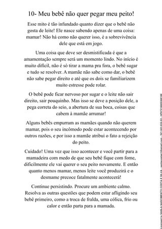 10- Meu bebê não quer pegar meu peito!
Esse mito é tão infundado quanto dizer que o bebê não
gosta de leite! Ele nasce sabendo apenas de uma coisa:
mamar! Não há como não querer isso, é a sobrevivência
dele que está em jogo.
Uma coisa que deve ser desmistificada é que a
amamentação sempre será um momento lindo. No início é
muito difícil, não é só tirar a mama pra fora, o bebê sugar
e tudo se resolver. A mamãe não sabe como dar, o bebê
não sabe pegar direito e até que os dois se familiarizem
muito estresse pode rolar.
O bebê pode ficar nervoso por sugar e o leite não sair
direito, sair pouquinho. Mas isso se deve a posição dele, a
pega correta do seio, a abertura de sua boca, coisas que
cabem à mamãe arrumar!
Alguns bebês empurram as mamães quando não querem
mamar, pois o seu incômodo pode estar acontecendo por
outros razões, e por isso a mamãe atribui o fato a rejeição
do peito.
Cuidado! Uma vez que isso acontecer e você partir para a
mamadeira com medo de que seu bebê fique com fome,
dificilmente ele vai querer o seu peito novamente. E então
quanto menos mamar, menos leite você produzirá e o
desmame precoce fatalmente acontecerá!
Continue persistindo. Procure um ambiente calmo.
Resolva as outras questões que podem estar afligindo seu
bebê primeiro, como a troca de fralda, uma cólica, frio ou
calor e então parta para a mamada.
Licensed
to
SANLA
NASCIMENTO
COSTA
E
SILVA
-
sanlacostas1@gmail.com
-
521.923.932-53
-
HP07216005368188
 