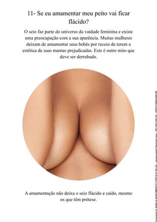 11- Se eu amamentar meu peito vai ficar
flácido?
O seio faz parte do universo da vaidade feminina e existe
uma preocupação com a sua aparência. Muitas mulheres
deixam de amamentar seus bebês por receio de terem a
estética de suas mamas prejudicadas. Este é outro mito que
deve ser derrubado.
A amamentação não deixa o seio flácido e caído, mesmo
os que têm prótese.
Licensed
to
SANLA
NASCIMENTO
COSTA
E
SILVA
-
sanlacostas1@gmail.com
-
521.923.932-53
-
HP07216005368188
 
