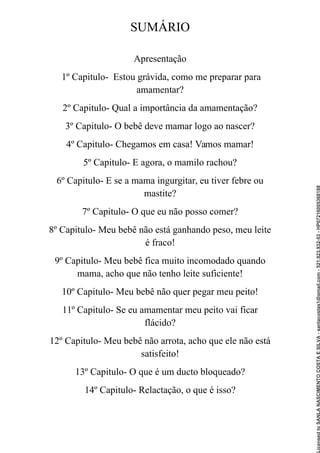 SUMÁRIO
Apresentação
1º Capitulo- Estou grávida, como me preparar para
amamentar?
2º Capitulo- Qual a importância da amamentação?
3º Capitulo- O bebê deve mamar logo ao nascer?
4º Capitulo- Chegamos em casa! Vamos mamar!
5º Capitulo- E agora, o mamilo rachou?
6º Capitulo- E se a mama ingurgitar, eu tiver febre ou
mastite?
7º Capitulo- O que eu não posso comer?
8º Capitulo- Meu bebê não está ganhando peso, meu leite
é fraco!
9º Capitulo- Meu bebê fica muito incomodado quando
mama, acho que não tenho leite suficiente!
10º Capitulo- Meu bebê não quer pegar meu peito!
11º Capitulo- Se eu amamentar meu peito vai ficar
flácido?
12º Capitulo- Meu bebê não arrota, acho que ele não está
satisfeito!
13º Capitulo- O que é um ducto bloqueado?
14º Capitulo- Relactação, o que é isso?
Licensed
to
SANLA
NASCIMENTO
COSTA
E
SILVA
-
sanlacostas1@gmail.com
-
521.923.932-53
-
HP07216005368188
 