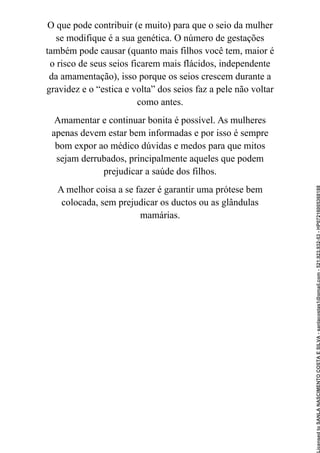 O que pode contribuir (e muito) para que o seio da mulher
se modifique é a sua genética. O número de gestações
também pode causar (quanto mais filhos você tem, maior é
o risco de seus seios ficarem mais flácidos, independente
da amamentação), isso porque os seios crescem durante a
gravidez e o “estica e volta” dos seios faz a pele não voltar
como antes.
Amamentar e continuar bonita é possível. As mulheres
apenas devem estar bem informadas e por isso é sempre
bom expor ao médico dúvidas e medos para que mitos
sejam derrubados, principalmente aqueles que podem
prejudicar a saúde dos filhos.
A melhor coisa a se fazer é garantir uma prótese bem
colocada, sem prejudicar os ductos ou as glândulas
mamárias.
Licensed
to
SANLA
NASCIMENTO
COSTA
E
SILVA
-
sanlacostas1@gmail.com
-
521.923.932-53
-
HP07216005368188
 