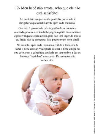 12- Meu bebê não arrota, acho que ele não
está satisfeito!
Ao contrário do que muita gente diz por aí não é
obrigatório que o bebê arrote após cada mamada.
O arroto é provocado pela ingestão de ar durante a
mamada, porém se o seu bebê pegou o peito corretamente
é possível que ele não arrote, pois não terá ingerido muito
ar. Então não se preocupe, isso pode ser um bom sinal!
No entanto, após cada mamada é válida a tentativa de
fazer o bebê arrotar. Você pode colocar o bebê em pé no
seu colo, com a cabecinha apoiada em seu ombro e dar os
famosos “tapinhas” nas costas. Dez minutos são
suficientes.
Licensed
to
SANLA
NASCIMENTO
COSTA
E
SILVA
-
sanlacostas1@gmail.com
-
521.923.932-53
-
HP07216005368188
 