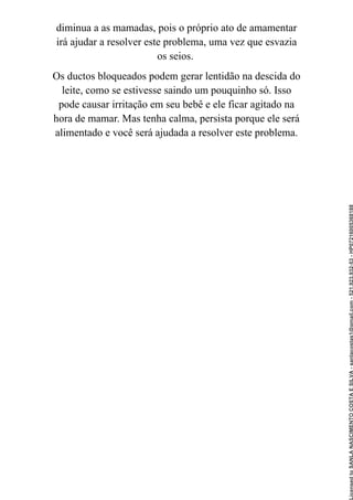 diminua a as mamadas, pois o próprio ato de amamentar
irá ajudar a resolver este problema, uma vez que esvazia
os seios.
Os ductos bloqueados podem gerar lentidão na descida do
leite, como se estivesse saindo um pouquinho só. Isso
pode causar irritação em seu bebê e ele ficar agitado na
hora de mamar. Mas tenha calma, persista porque ele será
alimentado e você será ajudada a resolver este problema.
Licensed
to
SANLA
NASCIMENTO
COSTA
E
SILVA
-
sanlacostas1@gmail.com
-
521.923.932-53
-
HP07216005368188
 