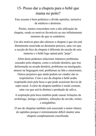 15- Posso dar a chupeta para o bebê que
mama no peito?
Este assunto é bem polêmico e divide opiniões, inclusive
de médicos e dentistas.
Porém, muitos concordam com a não utilização da
chupeta, sendo os motivos favoráveis ao uso infinitamente
menores do que os contrários.
Um dos motivos para não oferecer a chupeta é que ela está
diretamente associada ao desmame precoce, uma vez que
a sucção do bico da chupeta é diferente da sucção do seio
materno e o bebê logo optará pela “pepa”.
Além deste podemos relacionar inúmeros problemas
causados pela chupeta, como a oclusão dentária, que traz
deformação na arcada dentária, problemas na mastigação,
atrasos na linguagem oral, problemas na fala e emocionais.
Outros prejuízos que ainda podem ser citados são os
respiratórios. Com o uso da chupeta o bebê acaba
respirando mais pela boca o que pode ocasionar desvio de
septo nasal. A cárie da chupeta também é muito comum,
uma vez que usá-la diminui a produção de saliva.
A respiração pela boca também pode causar irritações da
orofaringe, laringe e pulmões, infecções de ouvido, rinites
e amigdalites.
O uso de chupetas também está associado a maior chance
de sapinhos porque é extremamente difícil manter uma
chupeta completamente esterilizada.
Licensed
to
SANLA
NASCIMENTO
COSTA
E
SILVA
-
sanlacostas1@gmail.com
-
521.923.932-53
-
HP07216005368188
 