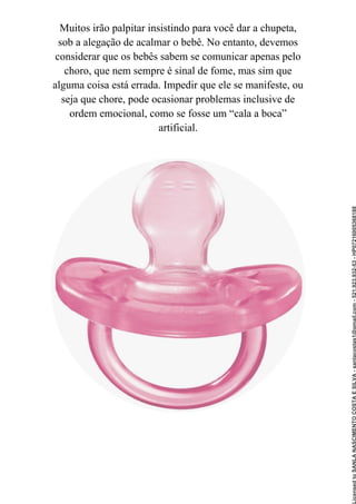 Muitos irão palpitar insistindo para você dar a chupeta,
sob a alegação de acalmar o bebê. No entanto, devemos
considerar que os bebês sabem se comunicar apenas pelo
choro, que nem sempre é sinal de fome, mas sim que
alguma coisa está errada. Impedir que ele se manifeste, ou
seja que chore, pode ocasionar problemas inclusive de
ordem emocional, como se fosse um “cala a boca”
artificial.
Licensed
to
SANLA
NASCIMENTO
COSTA
E
SILVA
-
sanlacostas1@gmail.com
-
521.923.932-53
-
HP07216005368188
 