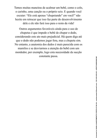 Temos muitas maneiras de acalmar um bebê, como o colo,
o carinho, uma canção ou o próprio seio. E quando você
escutar: “Ele está apenas “chupetando” em você!” não
hesite em retrucar que isso faz parte do desenvolvimento
dele e ele não fará isso para o resto da vida!
Outros argumentos favoráveis ainda para o uso de
chupetas é que impede o bebê de chupar o dedo,
considerando este ato mais prejudicial. Há quem diga até
que o dedo não podemos jogar fora, mas a chupeta sim.
No entanto, a anatomia dos dedos é mais parecida com os
mamilos e se desviarmos a atenção do bebê com um
mordedor, por exemplo, logo esta necessidade da sucção
constante passa.
Licensed
to
SANLA
NASCIMENTO
COSTA
E
SILVA
-
sanlacostas1@gmail.com
-
521.923.932-53
-
HP07216005368188
 