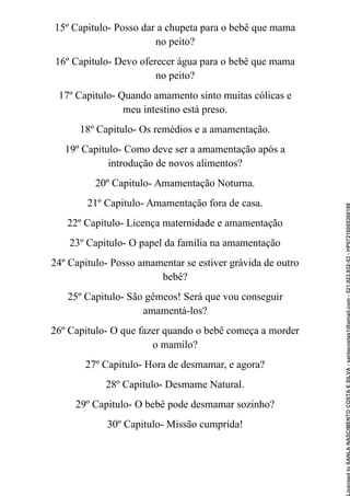 15º Capitulo- Posso dar a chupeta para o bebê que mama
no peito?
16º Capitulo- Devo oferecer água para o bebê que mama
no peito?
17º Capitulo- Quando amamento sinto muitas cólicas e
meu intestino está preso.
18º Capitulo- Os remédios e a amamentação.
19º Capitulo- Como deve ser a amamentação após a
introdução de novos alimentos?
20º Capitulo- Amamentação Noturna.
21º Capitulo- Amamentação fora de casa.
22º Capitulo- Licença maternidade e amamentação
23º Capitulo- O papel da família na amamentação
24º Capitulo- Posso amamentar se estiver grávida de outro
bebê?
25º Capitulo- São gêmeos! Será que vou conseguir
amamentá-los?
26º Capitulo- O que fazer quando o bebê começa a morder
o mamilo?
27º Capitulo- Hora de desmamar, e agora?
28º Capitulo- Desmame Natural.
29º Capitulo- O bebê pode desmamar sozinho?
30º Capitulo- Missão cumprida!
Licensed
to
SANLA
NASCIMENTO
COSTA
E
SILVA
-
sanlacostas1@gmail.com
-
521.923.932-53
-
HP07216005368188
 