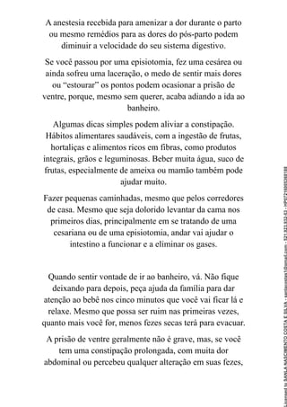 A anestesia recebida para amenizar a dor durante o parto
ou mesmo remédios para as dores do pós-parto podem
diminuir a velocidade do seu sistema digestivo.
Se você passou por uma episiotomia, fez uma cesárea ou
ainda sofreu uma laceração, o medo de sentir mais dores
ou “estourar” os pontos podem ocasionar a prisão de
ventre, porque, mesmo sem querer, acaba adiando a ida ao
banheiro.
Algumas dicas simples podem aliviar a constipação.
Hábitos alimentares saudáveis, com a ingestão de frutas,
hortaliças e alimentos ricos em fibras, como produtos
integrais, grãos e leguminosas. Beber muita água, suco de
frutas, especialmente de ameixa ou mamão também pode
ajudar muito.
Fazer pequenas caminhadas, mesmo que pelos corredores
de casa. Mesmo que seja dolorido levantar da cama nos
primeiros dias, principalmente em se tratando de uma
cesariana ou de uma episiotomia, andar vai ajudar o
intestino a funcionar e a eliminar os gases.
Quando sentir vontade de ir ao banheiro, vá. Não fique
deixando para depois, peça ajuda da família para dar
atenção ao bebê nos cinco minutos que você vai ficar lá e
relaxe. Mesmo que possa ser ruim nas primeiras vezes,
quanto mais você for, menos fezes secas terá para evacuar.
A prisão de ventre geralmente não é grave, mas, se você
tem uma constipação prolongada, com muita dor
abdominal ou percebeu qualquer alteração em suas fezes,
Licensed
to
SANLA
NASCIMENTO
COSTA
E
SILVA
-
sanlacostas1@gmail.com
-
521.923.932-53
-
HP07216005368188
 