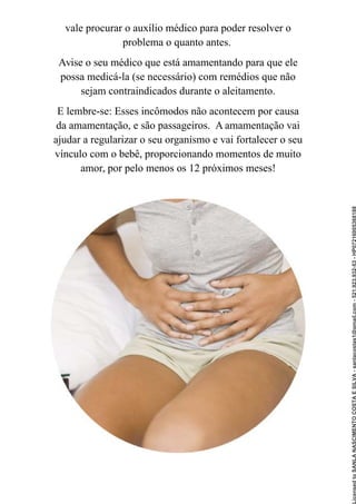 vale procurar o auxílio médico para poder resolver o
problema o quanto antes.
Avise o seu médico que está amamentando para que ele
possa medicá-la (se necessário) com remédios que não
sejam contraindicados durante o aleitamento.
E lembre-se: Esses incômodos não acontecem por causa
da amamentação, e são passageiros. A amamentação vai
ajudar a regularizar o seu organismo e vai fortalecer o seu
vínculo com o bebê, proporcionando momentos de muito
amor, por pelo menos os 12 próximos meses!
Licensed
to
SANLA
NASCIMENTO
COSTA
E
SILVA
-
sanlacostas1@gmail.com
-
521.923.932-53
-
HP07216005368188
 