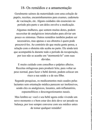 18- Os remédios e a amamentação
Geralmente saímos da maternidade com uma coleção de
papéis, receitas, encaminhamentos para exames, caderneta
de vacinação, etc. Alguns cuidados são essenciais no
período pós-parto e um deles envolve a medicação.
Algumas mulheres, que sentem muitas dores, podem
necessitar de analgésicos intercalados para aliviar um
pouco os sintomas. Outros remédios também podem ser
necessários, mas apenas o seu obstetra é quem pode
prescrevê-los. Ao contrário do que muita gente pensa, a
relação com o obstetra não acaba no parto. Ele ainda terá
que acompanhá-la durante todo o período da recuperação,
por isso não se acanhe em “atormentá-lo” com suas
dúvidas.
E muito cuidado com conselhos e palpites alheios.
Receitas milagrosas para produzir leite, para voltar ao
peso normal, para fazer o bebê dormir, podem colocar em
risco a sua saúde e a de seu filho.
Segundo pesquisas, os medicamentos mais usados pelas
lactantes sem orientação médica parecem ser inofensivos,
sendo eles os analgésicos, laxantes, anti-inflamatório,
espasmolíticos e descongestionantes nasais.
Mas lembre-se: você e seu bebê agora estão vivendo um
novo momento e o bem estar dos dois deve ser pesado na
balança, por isso sempre converse com seu médico antes
de tomar qualquer remédio!
Licensed
to
SANLA
NASCIMENTO
COSTA
E
SILVA
-
sanlacostas1@gmail.com
-
521.923.932-53
-
HP07216005368188
 