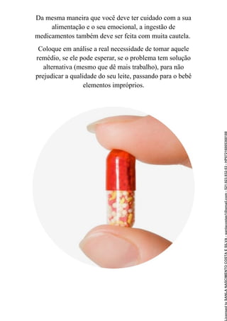 Da mesma maneira que você deve ter cuidado com a sua
alimentação e o seu emocional, a ingestão de
medicamentos também deve ser feita com muita cautela.
Coloque em análise a real necessidade de tomar aquele
remédio, se ele pode esperar, se o problema tem solução
alternativa (mesmo que dê mais trabalho), para não
prejudicar a qualidade do seu leite, passando para o bebê
elementos impróprios.
Licensed
to
SANLA
NASCIMENTO
COSTA
E
SILVA
-
sanlacostas1@gmail.com
-
521.923.932-53
-
HP07216005368188
 