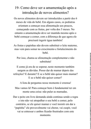19- Como deve ser a amamentação após a
introdução de novos alimentos?
Os novos alimentos devem ser introduzidos a partir dos 6
meses de vida do bebê. Em alguns casos, os pediatras
orientam a começar essa alimentação aos poucos,
começando com as frutas, por volta dos 5 meses. No
entanto a amamentação deve ser mantida mesmo após o
bebê começar a comer, com a diferença de que agora ele
precisará ingerir água também!
As frutas e papinhas não devem substituir o leite materno,
mas vem para somar no crescimento e fortalecimento do
bebê.
Por isso, chama-se alimentação complementar e não
substituta!
E como já era de se esperar, neste momento também
surgem as dúvidas. Posso dar de mamar depois das
refeições? E durante? E se o bebê não quiser mais mamar?
E se o bebê não quiser comer?
A lista de perguntas nesse momento é extensa!
Mas vamos lá! Para começar bem é fundamental ter em
mente uma coisa: não pular as mamadas.
Dar o peito em livre demanda ainda continua sendo a regra
e isto não vai atrapalhar o seu bebê a comer, pelo
contrário, se ele quiser mamar e você insistir em dar a
“papinha” ele provavelmente vai chorar, vai cuspir, você
vai se estressar e ambos ficarão frustrados com este
momento.
Licensed
to
SANLA
NASCIMENTO
COSTA
E
SILVA
-
sanlacostas1@gmail.com
-
521.923.932-53
-
HP07216005368188
 