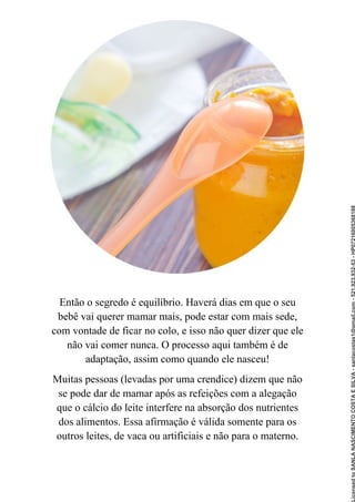 Então o segredo é equilíbrio. Haverá dias em que o seu
bebê vai querer mamar mais, pode estar com mais sede,
com vontade de ficar no colo, e isso não quer dizer que ele
não vai comer nunca. O processo aqui também é de
adaptação, assim como quando ele nasceu!
Muitas pessoas (levadas por uma crendice) dizem que não
se pode dar de mamar após as refeições com a alegação
que o cálcio do leite interfere na absorção dos nutrientes
dos alimentos. Essa afirmação é válida somente para os
outros leites, de vaca ou artificiais e não para o materno.
Licensed
to
SANLA
NASCIMENTO
COSTA
E
SILVA
-
sanlacostas1@gmail.com
-
521.923.932-53
-
HP07216005368188
 