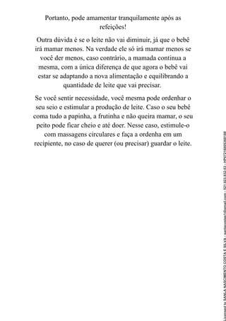 Portanto, pode amamentar tranquilamente após as
refeições!
Outra dúvida é se o leite não vai diminuir, já que o bebê
irá mamar menos. Na verdade ele só irá mamar menos se
você der menos, caso contrário, a mamada continua a
mesma, com a única diferença de que agora o bebê vai
estar se adaptando a nova alimentação e equilibrando a
quantidade de leite que vai precisar.
Se você sentir necessidade, você mesma pode ordenhar o
seu seio e estimular a produção de leite. Caso o seu bebê
coma tudo a papinha, a frutinha e não queira mamar, o seu
peito pode ficar cheio e até doer. Nesse caso, estimule-o
com massagens circulares e faça a ordenha em um
recipiente, no caso de querer (ou precisar) guardar o leite.
Licensed
to
SANLA
NASCIMENTO
COSTA
E
SILVA
-
sanlacostas1@gmail.com
-
521.923.932-53
-
HP07216005368188
 