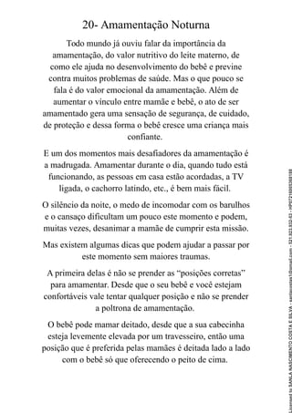 20- Amamentação Noturna
Todo mundo já ouviu falar da importância da
amamentação, do valor nutritivo do leite materno, de
como ele ajuda no desenvolvimento do bebê e previne
contra muitos problemas de saúde. Mas o que pouco se
fala é do valor emocional da amamentação. Além de
aumentar o vínculo entre mamãe e bebê, o ato de ser
amamentado gera uma sensação de segurança, de cuidado,
de proteção e dessa forma o bebê cresce uma criança mais
confiante.
E um dos momentos mais desafiadores da amamentação é
a madrugada. Amamentar durante o dia, quando tudo está
funcionando, as pessoas em casa estão acordadas, a TV
ligada, o cachorro latindo, etc., é bem mais fácil.
O silêncio da noite, o medo de incomodar com os barulhos
e o cansaço dificultam um pouco este momento e podem,
muitas vezes, desanimar a mamãe de cumprir esta missão.
Mas existem algumas dicas que podem ajudar a passar por
este momento sem maiores traumas.
A primeira delas é não se prender as “posições corretas”
para amamentar. Desde que o seu bebê e você estejam
confortáveis vale tentar qualquer posição e não se prender
a poltrona de amamentação.
O bebê pode mamar deitado, desde que a sua cabecinha
esteja levemente elevada por um travesseiro, então uma
posição que é preferida pelas mamães é deitada lado a lado
com o bebê só que oferecendo o peito de cima.
Licensed
to
SANLA
NASCIMENTO
COSTA
E
SILVA
-
sanlacostas1@gmail.com
-
521.923.932-53
-
HP07216005368188
 