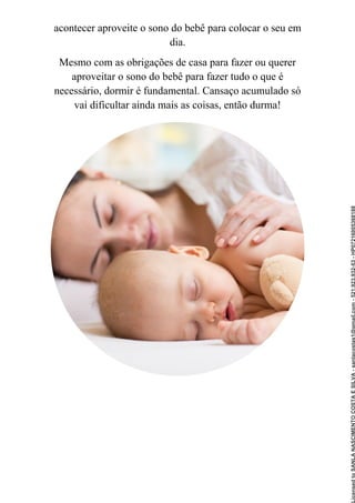 acontecer aproveite o sono do bebê para colocar o seu em
dia.
Mesmo com as obrigações de casa para fazer ou querer
aproveitar o sono do bebê para fazer tudo o que é
necessário, dormir é fundamental. Cansaço acumulado só
vai dificultar ainda mais as coisas, então durma!
Licensed
to
SANLA
NASCIMENTO
COSTA
E
SILVA
-
sanlacostas1@gmail.com
-
521.923.932-53
-
HP07216005368188
 