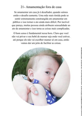 21- Amamentação fora de casa
Se amamentar em casa já é desafiador, quando saímos
então o desafio aumenta. Uma mãe mais tímida pode se
sentir extremamente constrangida em amamentar em
público e isso tornar o ato ainda mais difícil. Por incrível
que pareça, muitas pessoas ainda atribuem sensualidade ao
ato de amamentar e isso torna as coisas mais complicadas.
O bom senso é fundamental nessa hora. Claro que você
não vai privar o seu bebê de mamar seja onde você estiver,
até porque ele não vai escolher mamar só em casa, então
vamos dar um jeito de facilitar as coisas.
Licensed
to
SANLA
NASCIMENTO
COSTA
E
SILVA
-
sanlacostas1@gmail.com
-
521.923.932-53
-
HP07216005368188
 