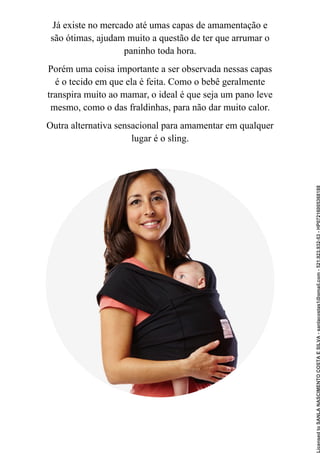 Já existe no mercado até umas capas de amamentação e
são ótimas, ajudam muito a questão de ter que arrumar o
paninho toda hora.
Porém uma coisa importante a ser observada nessas capas
é o tecido em que ela é feita. Como o bebê geralmente
transpira muito ao mamar, o ideal é que seja um pano leve
mesmo, como o das fraldinhas, para não dar muito calor.
Outra alternativa sensacional para amamentar em qualquer
lugar é o sling.
Licensed
to
SANLA
NASCIMENTO
COSTA
E
SILVA
-
sanlacostas1@gmail.com
-
521.923.932-53
-
HP07216005368188
 