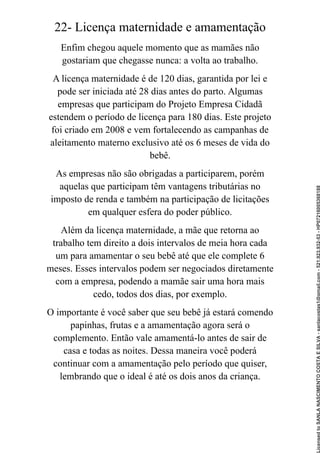 22- Licença maternidade e amamentação
Enfim chegou aquele momento que as mamães não
gostariam que chegasse nunca: a volta ao trabalho.
A licença maternidade é de 120 dias, garantida por lei e
pode ser iniciada até 28 dias antes do parto. Algumas
empresas que participam do Projeto Empresa Cidadã
estendem o período de licença para 180 dias. Este projeto
foi criado em 2008 e vem fortalecendo as campanhas de
aleitamento materno exclusivo até os 6 meses de vida do
bebê.
As empresas não são obrigadas a participarem, porém
aquelas que participam têm vantagens tributárias no
imposto de renda e também na participação de licitações
em qualquer esfera do poder público.
Além da licença maternidade, a mãe que retorna ao
trabalho tem direito a dois intervalos de meia hora cada
um para amamentar o seu bebê até que ele complete 6
meses. Esses intervalos podem ser negociados diretamente
com a empresa, podendo a mamãe sair uma hora mais
cedo, todos dos dias, por exemplo.
O importante é você saber que seu bebê já estará comendo
papinhas, frutas e a amamentação agora será o
complemento. Então vale amamentá-lo antes de sair de
casa e todas as noites. Dessa maneira você poderá
continuar com a amamentação pelo período que quiser,
lembrando que o ideal é até os dois anos da criança.
Licensed
to
SANLA
NASCIMENTO
COSTA
E
SILVA
-
sanlacostas1@gmail.com
-
521.923.932-53
-
HP07216005368188
 
