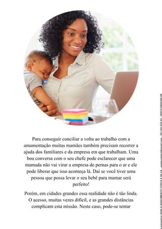 Para conseguir conciliar a volta ao trabalho com a
amamentação muitas mamães também precisam recorrer a
ajuda dos familiares e da empresa em que trabalham. Uma
boa conversa com o seu chefe pode esclarecer que uma
mamada não vai virar a empresa de pernas para o ar e ele
pode liberar que isso aconteça lá. Daí se você tiver uma
pessoa que possa levar o seu bebê para mamar será
perfeito!
Porém, em cidades grandes essa realidade não é tão linda.
O acesso, muitas vezes difícil, e as grandes distâncias
complicam esta missão. Neste caso, pode-se tentar
Licensed
to
SANLA
NASCIMENTO
COSTA
E
SILVA
-
sanlacostas1@gmail.com
-
521.923.932-53
-
HP07216005368188
 