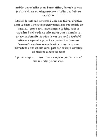 também um trabalho como home-officer, fazendo de casa
(e abusando da tecnologia) todo o trabalho que faria no
escritório.
Mas se de tudo não der certo e você não tiver alternativa
além de bater o ponto impreterivelmente no seu horário de
trabalho, recorra ao armazenamento de leite. Faça as
ordenhas à noite e deixe pelo menos duas mamadas na
geladeira, dessa forma o tempo em que você e seu bebê
estiverem separados poderá ser preenchido com esse
“estoque”, mas lembrando de não oferecer o leite na
mamadeira e sim em um copo, para não causar a confusão
de bicos na cabeça do bebê!
E pense sempre em uma coisa: a empresa precisa de você,
mas seu bebê precisa mais!
Licensed
to
SANLA
NASCIMENTO
COSTA
E
SILVA
-
sanlacostas1@gmail.com
-
521.923.932-53
-
HP07216005368188
 