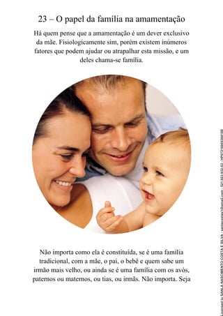 23 – O papel da família na amamentação
Há quem pense que a amamentação é um dever exclusivo
da mãe. Fisiologicamente sim, porém existem inúmeros
fatores que podem ajudar ou atrapalhar esta missão, e um
deles chama-se família.
Não importa como ela é constituída, se é uma família
tradicional, com a mãe, o pai, o bebê e quem sabe um
irmão mais velho, ou ainda se é uma família com os avós,
paternos ou maternos, ou tias, ou irmãs. Não importa. Seja
Licensed
to
SANLA
NASCIMENTO
COSTA
E
SILVA
-
sanlacostas1@gmail.com
-
521.923.932-53
-
HP07216005368188
 