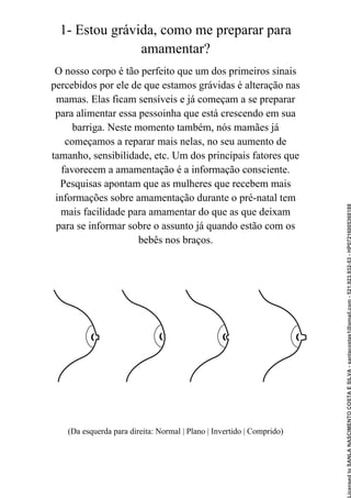 1- Estou grávida, como me preparar para
amamentar?
O nosso corpo é tão perfeito que um dos primeiros sinais
percebidos por ele de que estamos grávidas é alteração nas
mamas. Elas ficam sensíveis e já começam a se preparar
para alimentar essa pessoinha que está crescendo em sua
barriga. Neste momento também, nós mamães já
começamos a reparar mais nelas, no seu aumento de
tamanho, sensibilidade, etc. Um dos principais fatores que
favorecem a amamentação é a informação consciente.
Pesquisas apontam que as mulheres que recebem mais
informações sobre amamentação durante o pré-natal tem
mais facilidade para amamentar do que as que deixam
para se informar sobre o assunto já quando estão com os
bebês nos braços.
(Da esquerda para direita: Normal | Plano | Invertido | Comprido)
Licensed
to
SANLA
NASCIMENTO
COSTA
E
SILVA
-
sanlacostas1@gmail.com
-
521.923.932-53
-
HP07216005368188
 