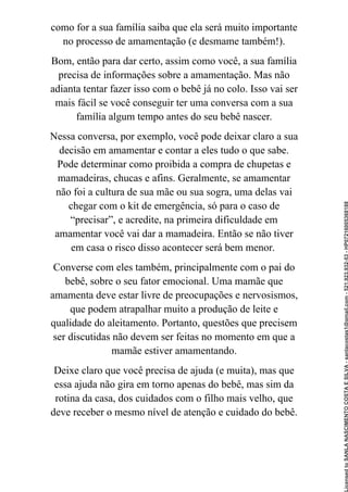 como for a sua família saiba que ela será muito importante
no processo de amamentação (e desmame também!).
Bom, então para dar certo, assim como você, a sua família
precisa de informações sobre a amamentação. Mas não
adianta tentar fazer isso com o bebê já no colo. Isso vai ser
mais fácil se você conseguir ter uma conversa com a sua
família algum tempo antes do seu bebê nascer.
Nessa conversa, por exemplo, você pode deixar claro a sua
decisão em amamentar e contar a eles tudo o que sabe.
Pode determinar como proibida a compra de chupetas e
mamadeiras, chucas e afins. Geralmente, se amamentar
não foi a cultura de sua mãe ou sua sogra, uma delas vai
chegar com o kit de emergência, só para o caso de
“precisar”, e acredite, na primeira dificuldade em
amamentar você vai dar a mamadeira. Então se não tiver
em casa o risco disso acontecer será bem menor.
Converse com eles também, principalmente com o pai do
bebê, sobre o seu fator emocional. Uma mamãe que
amamenta deve estar livre de preocupações e nervosismos,
que podem atrapalhar muito a produção de leite e
qualidade do aleitamento. Portanto, questões que precisem
ser discutidas não devem ser feitas no momento em que a
mamãe estiver amamentando.
Deixe claro que você precisa de ajuda (e muita), mas que
essa ajuda não gira em torno apenas do bebê, mas sim da
rotina da casa, dos cuidados com o filho mais velho, que
deve receber o mesmo nível de atenção e cuidado do bebê.
Licensed
to
SANLA
NASCIMENTO
COSTA
E
SILVA
-
sanlacostas1@gmail.com
-
521.923.932-53
-
HP07216005368188
 