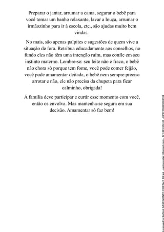Preparar o jantar, arrumar a cama, segurar o bebê para
você tomar um banho relaxante, lavar a louça, arrumar o
irmãozinho para ir à escola, etc., são ajudas muito bem
vindas.
No mais, são apenas palpites e sugestões de quem vive a
situação de fora. Retribua educadamente aos conselhos, no
fundo eles não têm uma intenção ruim, mas confie em seu
instinto materno. Lembre-se: seu leite não é fraco, o bebê
não chora só porque tem fome, você pode comer feijão,
você pode amamentar deitada, o bebê nem sempre precisa
arrotar e não, ele não precisa da chupeta para ficar
calminho, obrigada!
A família deve participar e curtir esse momento com você,
então os envolva. Mas mantenha-se segura em sua
decisão. Amamentar só faz bem!
Licensed
to
SANLA
NASCIMENTO
COSTA
E
SILVA
-
sanlacostas1@gmail.com
-
521.923.932-53
-
HP07216005368188
 