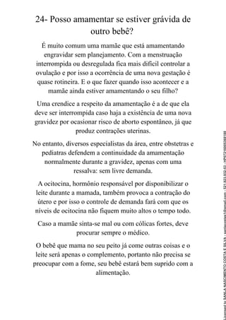 24- Posso amamentar se estiver grávida de
outro bebê?
É muito comum uma mamãe que está amamentando
engravidar sem planejamento. Com a menstruação
interrompida ou desregulada fica mais difícil controlar a
ovulação e por isso a ocorrência de uma nova gestação é
quase rotineira. E o que fazer quando isso acontecer e a
mamãe ainda estiver amamentando o seu filho?
Uma crendice a respeito da amamentação é a de que ela
deve ser interrompida caso haja a existência de uma nova
gravidez por ocasionar risco de aborto espontâneo, já que
produz contrações uterinas.
No entanto, diversos especialistas da área, entre obstetras e
pediatras defendem a continuidade da amamentação
normalmente durante a gravidez, apenas com uma
ressalva: sem livre demanda.
A ocitocina, hormônio responsável por disponibilizar o
leite durante a mamada, também provoca a contração do
útero e por isso o controle de demanda fará com que os
níveis de ocitocina não fiquem muito altos o tempo todo.
Caso a mamãe sinta-se mal ou com cólicas fortes, deve
procurar sempre o médico.
O bebê que mama no seu peito já come outras coisas e o
leite será apenas o complemento, portanto não precisa se
preocupar com a fome, seu bebê estará bem suprido com a
alimentação.
Licensed
to
SANLA
NASCIMENTO
COSTA
E
SILVA
-
sanlacostas1@gmail.com
-
521.923.932-53
-
HP07216005368188
 