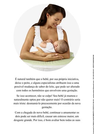 É natural também que o bebê, por sua própria iniciativa,
deixe o peito, e alguns especialistas atribuem isso a uma
possível mudança de sabor do leite, que pode ser alterado
com todos os hormônios que envolvem uma gestação.
Se isso acontecer, não se culpe! Seu bebê já mamou e
naturalmente optou por não querer mais! O contrário seria
mais triste: desmamá-lo precocemente por ocasião da nova
gestação.
Com a chegada do novo bebê, continuar a amamentar os
dois pode ser mais difícil, causar um estresse maior, um
desgaste grande. Por isso, é bom avaliar bem todas as suas
Licensed
to
SANLA
NASCIMENTO
COSTA
E
SILVA
-
sanlacostas1@gmail.com
-
521.923.932-53
-
HP07216005368188
 