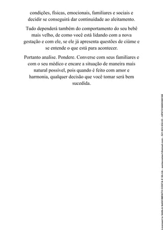 condições, físicas, emocionais, familiares e sociais e
decidir se conseguirá dar continuidade ao aleitamento.
Tudo dependerá também do comportamento do seu bebê
mais velho, de como você está lidando com a nova
gestação e com ele, se ele já apresenta questões de ciúme e
se entende o que está para acontecer.
Portanto analise. Pondere. Converse com seus familiares e
com o seu médico e encare a situação de maneira mais
natural possível, pois quando é feito com amor e
harmonia, qualquer decisão que você tomar será bem
sucedida.
Licensed
to
SANLA
NASCIMENTO
COSTA
E
SILVA
-
sanlacostas1@gmail.com
-
521.923.932-53
-
HP07216005368188
 