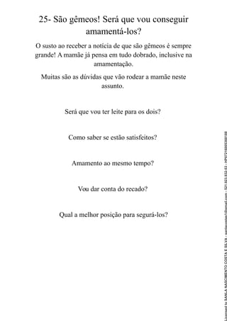 25- São gêmeos! Será que vou conseguir
amamentá-los?
O susto ao receber a notícia de que são gêmeos é sempre
grande! A mamãe já pensa em tudo dobrado, inclusive na
amamentação.
Muitas são as dúvidas que vão rodear a mamãe neste
assunto.
Será que vou ter leite para os dois?
Como saber se estão satisfeitos?
Amamento ao mesmo tempo?
Vou dar conta do recado?
Qual a melhor posição para segurá-los?
Licensed
to
SANLA
NASCIMENTO
COSTA
E
SILVA
-
sanlacostas1@gmail.com
-
521.923.932-53
-
HP07216005368188
 