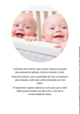 A primeira boa notícia é que existem inúmeras posições
para amamentar gêmeos, inclusive durante a noite.
Outra boa notícia é que a quantidade do leite só aumenta a
cada mamada, ainda mais sendo estimulado por dois
bebês.
O importante é apenas alternar os seios para que os dois
bebês possam mamar nos dois seios e não haver
exclusividade de mama.
Licensed
to
SANLA
NASCIMENTO
COSTA
E
SILVA
-
sanlacostas1@gmail.com
-
521.923.932-53
-
HP07216005368188
 