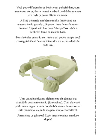 Você pode diferenciar os bebês com pulseirinhas, com
nomes ou cores, dessa maneira saberá qual deles mamou
em cada peito na última mamada.
A livre demanda também é muito importante na
amamentação gemelar, já que o ritmo de nenhum ser
humano é igual, não há como “obrigar” os bebês a
sentirem fome na mesma hora.
Por si só eles entrarão no ritmo e em pouco tempo você
conseguirá identificar os intervalos e a necessidade de
cada um.
Uma grande amiga no aleitamento de gêmeos é a
almofada de amamentação (foto acima). Com ela você
pode aconchegar bem os dois bebês ao seu lado e tornar
este momento, além de mágico, muito confortável.
Amamente os gêmeos! Experimente o amor em dose
dupla!
Licensed
to
SANLA
NASCIMENTO
COSTA
E
SILVA
-
sanlacostas1@gmail.com
-
521.923.932-53
-
HP07216005368188
 