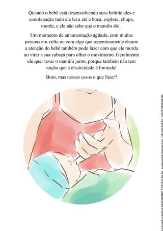 Quando o bebê está desenvolvendo suas habilidades e
coordenação tudo ele leva até a boca, explora, chupa,
morde, e ele não sabe que o mamilo dói.
Um momento de amamentação agitado, com muitas
pessoas em volta ou com algo que repentinamente chame
a atenção do bebê também pode fazer com que ele morda
ao virar a sua cabeça para olhar o movimento. Geralmente
ele quer levar o mamilo junto, porque também não tem
noção que a elasticidade é limitada!
Bom, mas nesses casos o que fazer?
Licensed
to
SANLA
NASCIMENTO
COSTA
E
SILVA
-
sanlacostas1@gmail.com
-
521.923.932-53
-
HP07216005368188
 