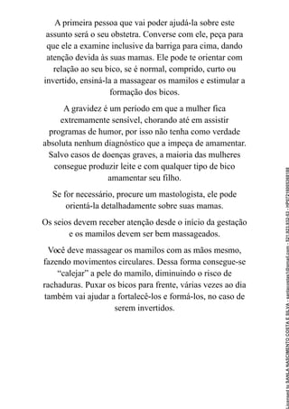 A primeira pessoa que vai poder ajudá-la sobre este
assunto será o seu obstetra. Converse com ele, peça para
que ele a examine inclusive da barriga para cima, dando
atenção devida às suas mamas. Ele pode te orientar com
relação ao seu bico, se é normal, comprido, curto ou
invertido, ensiná-la a massagear os mamilos e estimular a
formação dos bicos.
A gravidez é um período em que a mulher fica
extremamente sensível, chorando até em assistir
programas de humor, por isso não tenha como verdade
absoluta nenhum diagnóstico que a impeça de amamentar.
Salvo casos de doenças graves, a maioria das mulheres
consegue produzir leite e com qualquer tipo de bico
amamentar seu filho.
Se for necessário, procure um mastologista, ele pode
orientá-la detalhadamente sobre suas mamas.
Os seios devem receber atenção desde o início da gestação
e os mamilos devem ser bem massageados.
Você deve massagear os mamilos com as mãos mesmo,
fazendo movimentos circulares. Dessa forma consegue-se
“calejar” a pele do mamilo, diminuindo o risco de
rachaduras. Puxar os bicos para frente, várias vezes ao dia
também vai ajudar a fortalecê-los e formá-los, no caso de
serem invertidos.
Licensed
to
SANLA
NASCIMENTO
COSTA
E
SILVA
-
sanlacostas1@gmail.com
-
521.923.932-53
-
HP07216005368188
 