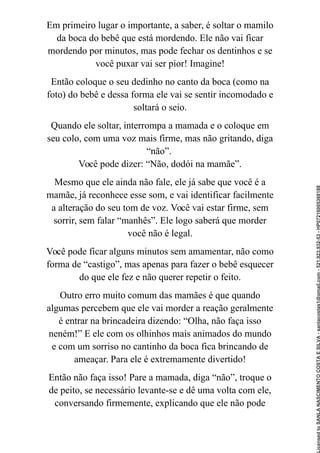 Em primeiro lugar o importante, a saber, é soltar o mamilo
da boca do bebê que está mordendo. Ele não vai ficar
mordendo por minutos, mas pode fechar os dentinhos e se
você puxar vai ser pior! Imagine!
Então coloque o seu dedinho no canto da boca (como na
foto) do bebê e dessa forma ele vai se sentir incomodado e
soltará o seio.
Quando ele soltar, interrompa a mamada e o coloque em
seu colo, com uma voz mais firme, mas não gritando, diga
“não”.
Você pode dizer: “Não, dodói na mamãe”.
Mesmo que ele ainda não fale, ele já sabe que você é a
mamãe, já reconhece esse som, e vai identificar facilmente
a alteração do seu tom de voz. Você vai estar firme, sem
sorrir, sem falar “manhês”. Ele logo saberá que morder
você não é legal.
Você pode ficar alguns minutos sem amamentar, não como
forma de “castigo”, mas apenas para fazer o bebê esquecer
do que ele fez e não querer repetir o feito.
Outro erro muito comum das mamães é que quando
algumas percebem que ele vai morder a reação geralmente
é entrar na brincadeira dizendo: “Olha, não faça isso
neném!” E ele com os olhinhos mais animados do mundo
e com um sorriso no cantinho da boca fica brincando de
ameaçar. Para ele é extremamente divertido!
Então não faça isso! Pare a mamada, diga “não”, troque o
de peito, se necessário levante-se e dê uma volta com ele,
conversando firmemente, explicando que ele não pode
Licensed
to
SANLA
NASCIMENTO
COSTA
E
SILVA
-
sanlacostas1@gmail.com
-
521.923.932-53
-
HP07216005368188
 