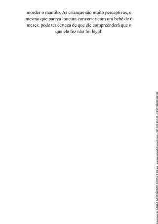 morder o mamilo. As crianças são muito perceptivas, e
mesmo que pareça loucura conversar com um bebê de 6
meses, pode ter certeza de que ele compreenderá que o
que ele fez não foi legal!
Licensed
to
SANLA
NASCIMENTO
COSTA
E
SILVA
-
sanlacostas1@gmail.com
-
521.923.932-53
-
HP07216005368188
 