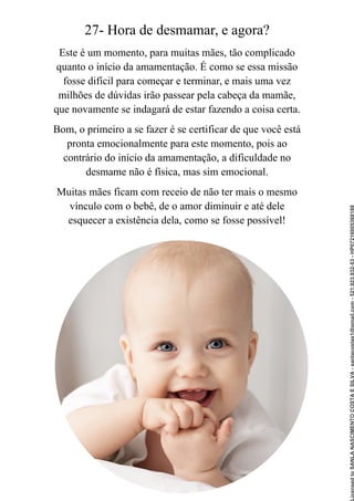 27- Hora de desmamar, e agora?
Este é um momento, para muitas mães, tão complicado
quanto o início da amamentação. É como se essa missão
fosse difícil para começar e terminar, e mais uma vez
milhões de dúvidas irão passear pela cabeça da mamãe,
que novamente se indagará de estar fazendo a coisa certa.
Bom, o primeiro a se fazer é se certificar de que você está
pronta emocionalmente para este momento, pois ao
contrário do início da amamentação, a dificuldade no
desmame não é física, mas sim emocional.
Muitas mães ficam com receio de não ter mais o mesmo
vínculo com o bebê, de o amor diminuir e até dele
esquecer a existência dela, como se fosse possível!
Licensed
to
SANLA
NASCIMENTO
COSTA
E
SILVA
-
sanlacostas1@gmail.com
-
521.923.932-53
-
HP07216005368188
 