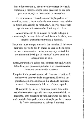 Então fique tranquila, isso não vai acontecer. O vínculo
continuará o mesmo, o bebê ainda precisará do seu colo
para mamar, seja na mamadeira ou no copinho.
Os momentos e rotina de amamentação podem ser
mantidos, como o lugar preferido para mamar, uma música
de fundo, uma canção de ninar, etc. O que vai mudar será
apenas a maneira como o bebê vai ingerir o leite.
A recomendação do ministério da Saúde é de que a
amamentação deve ser feita até os dois anos de idade, mas
sabemos que nem sempre isso é possível.
Pesquisas mostram que a maioria das mamães dá início ao
desmame por volta dos 14 meses de vida do bebê e isso
ocorre porque muitas consideram que seja mais difícil
desmamar um bebê que já “entende” tudo e teme um
apego maior ao seio.
Então, para tornar a coisas mais simples por aqui, vamos
falar de alguns pontos importantes a serem observados
quando o desmame for acontecer.
Em primeiro lugar o desmame não deve ser repentino, de
uma só vez, como se fazia antigamente. Ele deve ser
gradativo, sempre aos poucos. É o chamado desmame
natural e falaremos mais dele no próximo capítulo.
O momento de iniciar o desmame nunca deve estar
associado com outra grande mudança, como o início na
escolinha, uma mudança de casa, separação dos pais ou
enfermidade. Isso pode piorar a situação por haver soma
de fatores estressantes ao bebê (e à mamãe).
Licensed
to
SANLA
NASCIMENTO
COSTA
E
SILVA
-
sanlacostas1@gmail.com
-
521.923.932-53
-
HP07216005368188
 