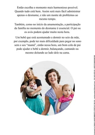 Então escolha o momento mais harmonioso possível.
Quando tudo está bem. Assim será mais fácil administrar
apenas o desmame, e não um monte de problemas ao
mesmo tempo.
Também, como no início da amamentação, a participação
da família no momento do desmame é essencial. O pai ou
os avós podem ajudar muito nesta hora.
Um bebê que está acostumado a dormir no seio da mãe,
por exemplo, pode ter mais dificuldade para pegar no sono
sem o seu “mamá”, então nessa hora, um bom colo de pai
pode ajudar o bebê a dormir, balançando, cantando ou
mesmo deitando ao lado dele na cama.
Licensed
to
SANLA
NASCIMENTO
COSTA
E
SILVA
-
sanlacostas1@gmail.com
-
521.923.932-53
-
HP07216005368188
 