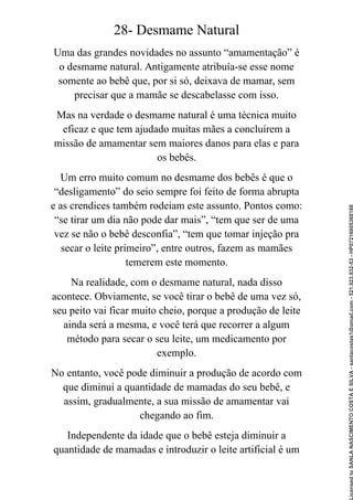 28- Desmame Natural
Uma das grandes novidades no assunto “amamentação” é
o desmame natural. Antigamente atribuía-se esse nome
somente ao bebê que, por si só, deixava de mamar, sem
precisar que a mamãe se descabelasse com isso.
Mas na verdade o desmame natural é uma técnica muito
eficaz e que tem ajudado muitas mães a concluírem a
missão de amamentar sem maiores danos para elas e para
os bebês.
Um erro muito comum no desmame dos bebês é que o
“desligamento” do seio sempre foi feito de forma abrupta
e as crendices também rodeiam este assunto. Pontos como:
“se tirar um dia não pode dar mais”, “tem que ser de uma
vez se não o bebê desconfia”, “tem que tomar injeção pra
secar o leite primeiro”, entre outros, fazem as mamães
temerem este momento.
Na realidade, com o desmame natural, nada disso
acontece. Obviamente, se você tirar o bebê de uma vez só,
seu peito vai ficar muito cheio, porque a produção de leite
ainda será a mesma, e você terá que recorrer a algum
método para secar o seu leite, um medicamento por
exemplo.
No entanto, você pode diminuir a produção de acordo com
que diminui a quantidade de mamadas do seu bebê, e
assim, gradualmente, a sua missão de amamentar vai
chegando ao fim.
Independente da idade que o bebê esteja diminuir a
quantidade de mamadas e introduzir o leite artificial é um
Licensed
to
SANLA
NASCIMENTO
COSTA
E
SILVA
-
sanlacostas1@gmail.com
-
521.923.932-53
-
HP07216005368188
 
