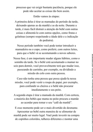 processo que vai exigir bastante paciência, porque ele
pode não aceitar as coisas tão bem assim.
Então vamos às etapas:
A primeira delas é tirar as mamadas do período da tarde,
deixando apenas as da manhã e as da noite. Durante a
tarde, é mais fácil distrair a atenção do bebê com outras
coisas e alimentá-lo com outras opções, como frutas e
gelatinas (sempre respeitando a idade dele e a indicação
do pediatra).
Nesse período também você pode tentar introduzir a
mamadeira ou o copo, como preferir, com outros leites,
para que o bebê vá se acostumando a novos sabores.
Nessa fase, é um importante mudar alguns hábitos, como o
soninho da tarde. Se o bebê está acostumado a mamar no
seio para dormir, você provavelmente terá que mudar isso,
passeando de carrinho, por exemplo, ou dividindo a
missão do colo com outra pessoa.
Caso não tenha uma pessoa que possa ajudá-la nessa
missão, você pode vestir a roupa do papai, por exemplo,
para confundir os cheiros e o bebê não procurar
imediatamente o seu peito.
A segunda etapa é tirar a mamada da manhã. Com certeza,
a maioria dos bebês que mama no peito procura a mamãe
ao acordar para tomar o seu “café da manhã”.
E esse momento pode ser o mais divertido do desmame.
Apresentar ao bebê outra maneira de se alimentar de
manhã pode ser muito legal. Você pode investir na compra
de copinhos coloridos, talheres diferentes e montar uma
Licensed
to
SANLA
NASCIMENTO
COSTA
E
SILVA
-
sanlacostas1@gmail.com
-
521.923.932-53
-
HP07216005368188
 
