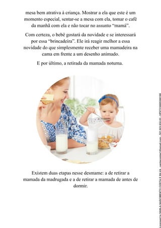 mesa bem atrativa à criança. Mostrar a ela que este é um
momento especial, sentar-se a mesa com ela, tomar o café
da manhã com ela e não tocar no assunto “mamá”.
Com certeza, o bebê gostará da novidade e se interessará
por essa “brincadeira”. Ele irá reagir melhor a essa
novidade do que simplesmente receber uma mamadeira na
cama em frente a um desenho animado.
E por último, a retirada da mamada noturna.
Existem duas etapas nesse desmame: a de retirar a
mamada da madrugada e a de retirar a mamada de antes de
dormir.
Licensed
to
SANLA
NASCIMENTO
COSTA
E
SILVA
-
sanlacostas1@gmail.com
-
521.923.932-53
-
HP07216005368188
 