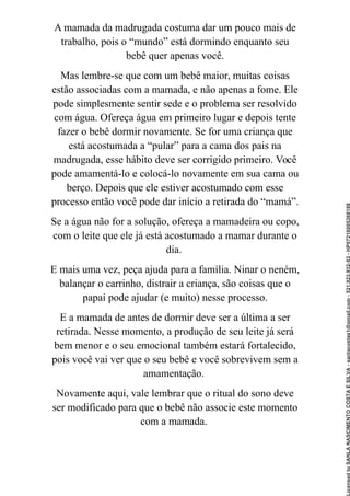 A mamada da madrugada costuma dar um pouco mais de
trabalho, pois o “mundo” está dormindo enquanto seu
bebê quer apenas você.
Mas lembre-se que com um bebê maior, muitas coisas
estão associadas com a mamada, e não apenas a fome. Ele
pode simplesmente sentir sede e o problema ser resolvido
com água. Ofereça água em primeiro lugar e depois tente
fazer o bebê dormir novamente. Se for uma criança que
está acostumada a “pular” para a cama dos pais na
madrugada, esse hábito deve ser corrigido primeiro. Você
pode amamentá-lo e colocá-lo novamente em sua cama ou
berço. Depois que ele estiver acostumado com esse
processo então você pode dar início a retirada do “mamá”.
Se a água não for a solução, ofereça a mamadeira ou copo,
com o leite que ele já está acostumado a mamar durante o
dia.
E mais uma vez, peça ajuda para a família. Ninar o neném,
balançar o carrinho, distrair a criança, são coisas que o
papai pode ajudar (e muito) nesse processo.
E a mamada de antes de dormir deve ser a última a ser
retirada. Nesse momento, a produção de seu leite já será
bem menor e o seu emocional também estará fortalecido,
pois você vai ver que o seu bebê e você sobrevivem sem a
amamentação.
Novamente aqui, vale lembrar que o ritual do sono deve
ser modificado para que o bebê não associe este momento
com a mamada.
Licensed
to
SANLA
NASCIMENTO
COSTA
E
SILVA
-
sanlacostas1@gmail.com
-
521.923.932-53
-
HP07216005368188
 